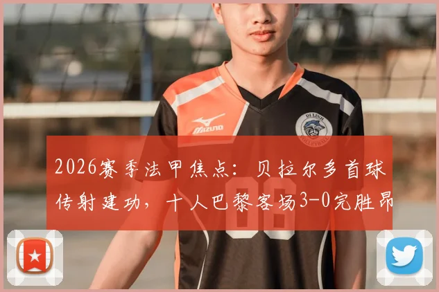 2026赛季法甲焦点：贝拉尔多首球传射建功，十人巴黎客场3-0完胜昂热，拉莫斯红牌引热议