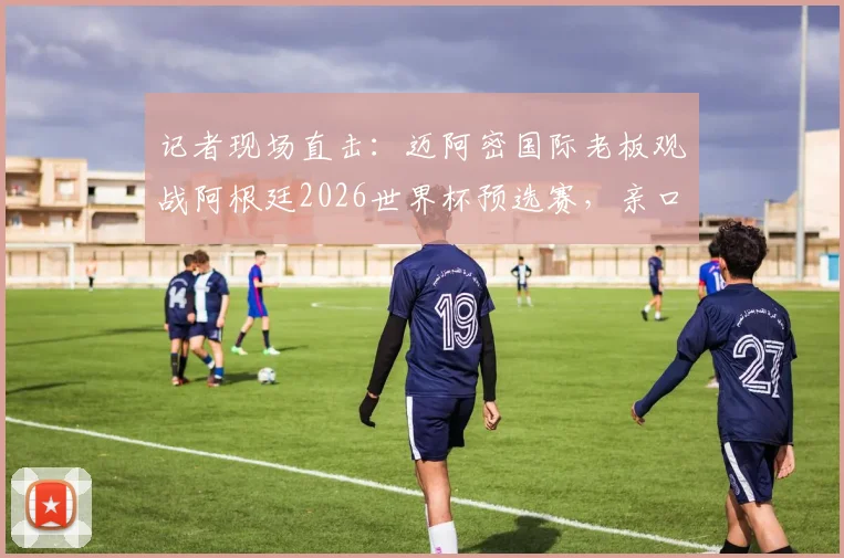 记者现场直击：迈阿密国际老板观战阿根廷2026世界杯预选赛，亲口回应收购卡塞米罗最新传闻