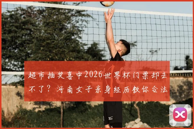 超市抽奖喜中2026世界杯门票却去不了？河南女子亲身经历教你合法转让与避坑指南