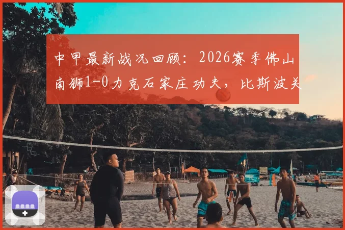 中甲最新战况回顾：2026赛季佛山南狮1-0力克石家庄功夫，比斯波关键进球制胜，附全场数据深度解读