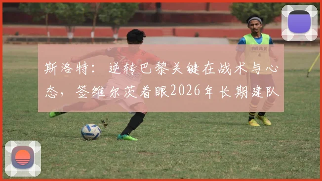 斯洛特：逆转巴黎关键在战术与心态，签维尔茨着眼2026年长期建队规划