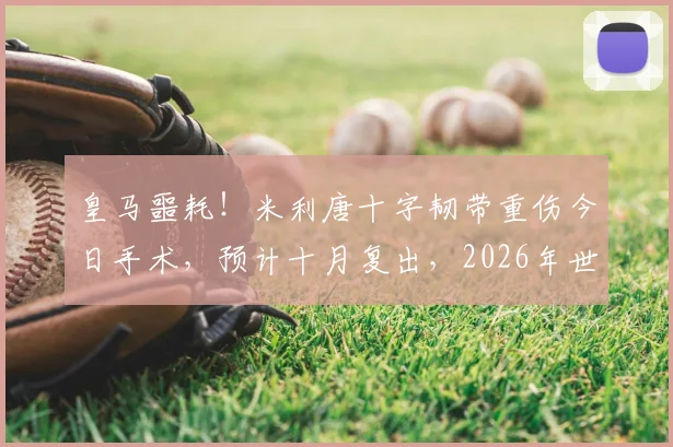 皇马噩耗！米利唐十字韧带重伤今日手术，预计十月复出，2026年世界杯梦想恐破灭