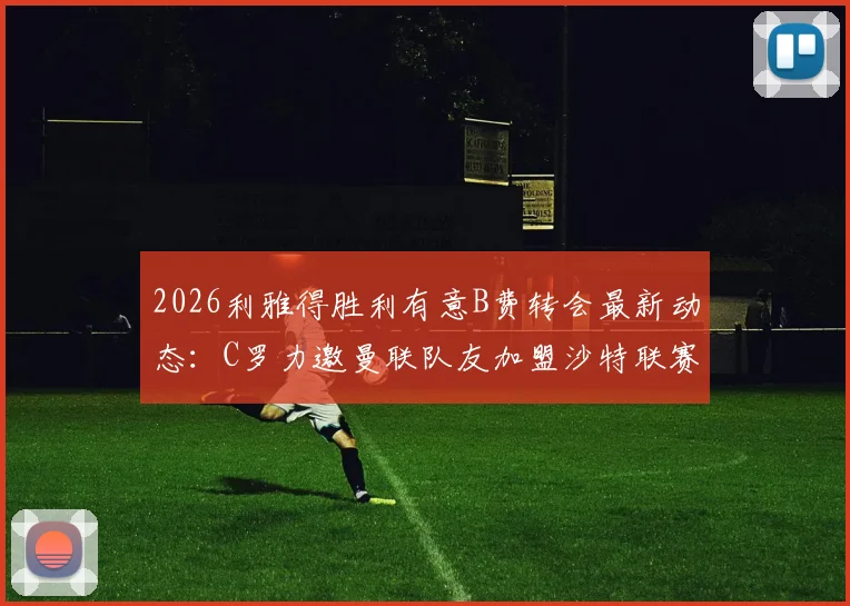 2026利雅得胜利有意B费转会最新动态：C罗力邀曼联队友加盟沙特联赛，双方重聚可能性分析