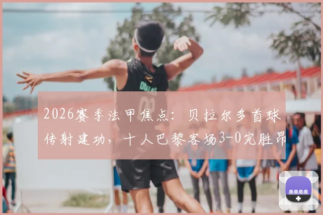 2026赛季法甲焦点：贝拉尔多首球传射建功，十人巴黎客场3-0完胜昂热，拉莫斯红牌引热议