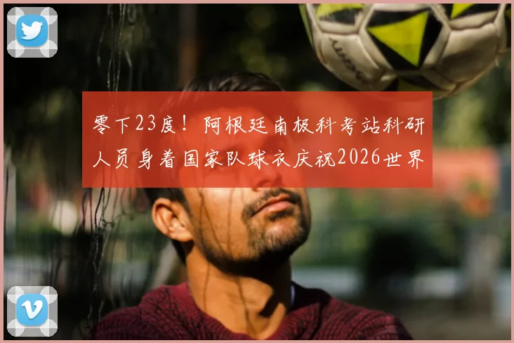 零下23度！阿根廷南极科考站科研人员身着国家队球衣庆祝2026世界杯晋级，冰原上的足球狂热
