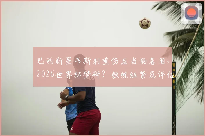 巴西新星韦斯利重伤后当场落泪，2026世界杯梦碎？教练组紧急评估，替代者人选浮出水面
