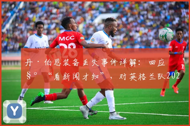 丹·伯恩装备丢失事件详解：回应称“看新闻才知”，对英格兰队2026世界杯备战有何实际影响？