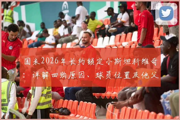 国米2026年长约锁定小斯坦科维奇：详解回购原因、球员位置及他父亲的蓝黑传奇