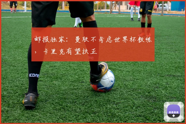 邮报独家：曼联不考虑世界杯教练，卡里克有望扶正