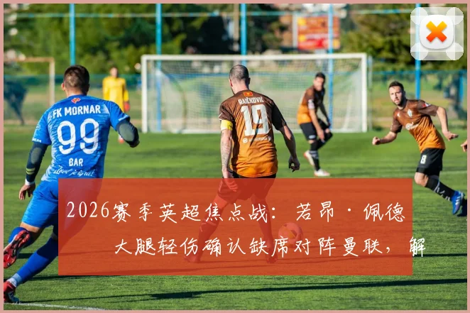 2026赛季英超焦点战：若昂·佩德罗大腿轻伤确认缺席对阵曼联，解析布莱顿锋线替代方案及影响