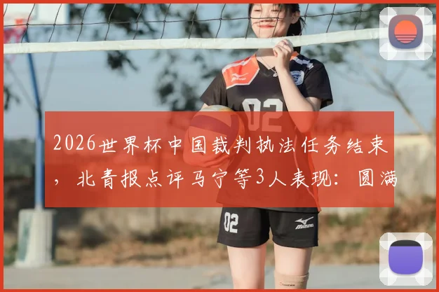 2026世界杯中国裁判执法任务结束，北青报点评马宁等3人表现：圆满完成获认可，附具体执法场次回顾
