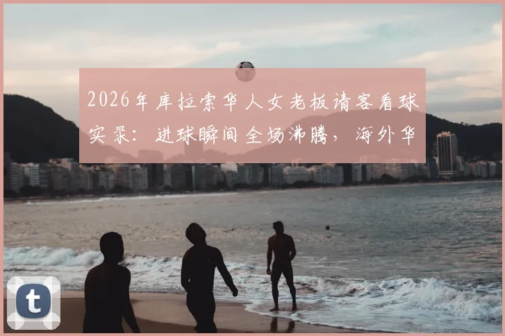 2026年库拉索华人女老板请客看球实录：进球瞬间全场沸腾，海外华人足球狂欢现场直击
