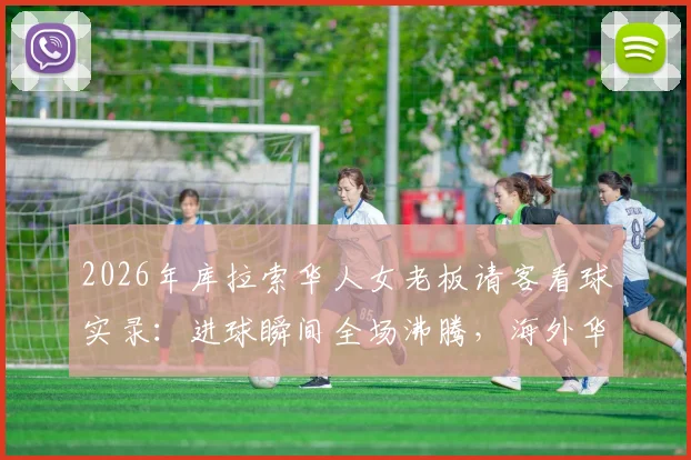 2026年库拉索华人女老板请客看球实录：进球瞬间全场沸腾，海外华人足球狂欢现场直击