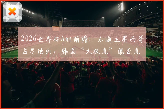 2026世界杯A组前瞻:东道主墨西哥占尽地利,韩国“太极虎”能否虎口拔牙?出线形势全解析