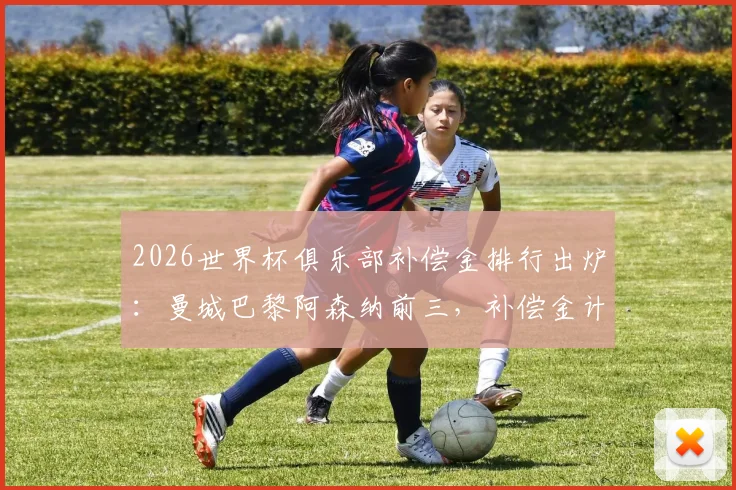 2026世界杯俱乐部补偿金排行出炉：曼城巴黎阿森纳前三，补偿金计算规则与对中小俱乐部影响解析
