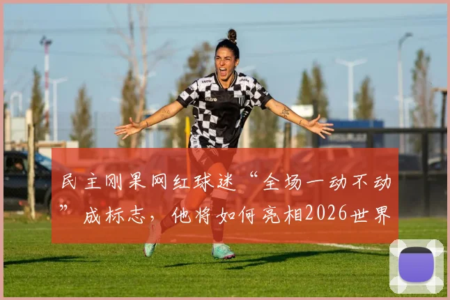 民主刚果网红球迷“全场一动不动”成标志，他将如何亮相2026世界杯为祖国助威？