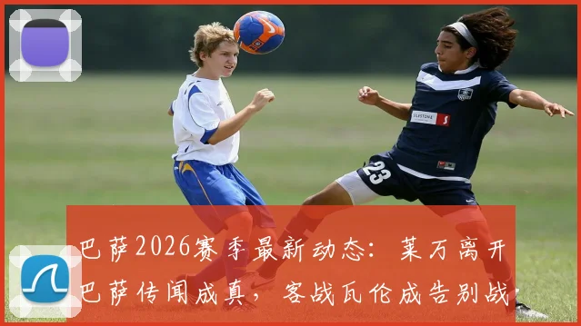 巴萨2026赛季最新动态：莱万离开巴萨传闻成真，客战瓦伦成告别战；加西亚赛季最佳门将数据亮眼