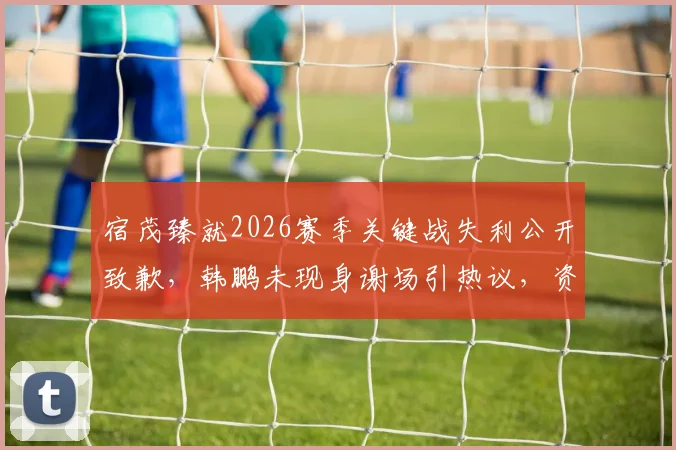 宿茂臻就2026赛季关键战失利公开致歉，韩鹏未现身谢场引热议，资深球迷深度剖析背后缘由