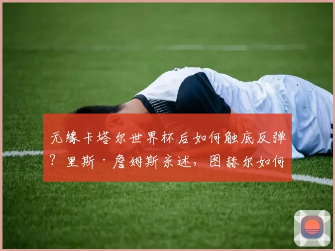 无缘卡塔尔世界杯后如何触底反弹？里斯·詹姆斯亲述，图赫尔如何成为他迈向2026的关键导师