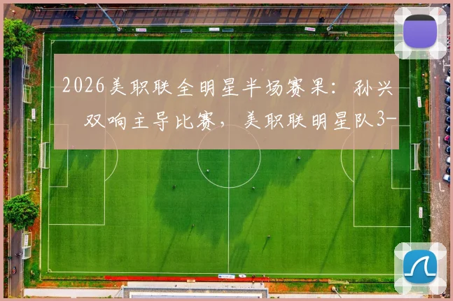 2026美职联全明星半场赛果：孙兴慜双响主导比赛，美职联明星队3-1战胜墨西超明星队精彩回顾