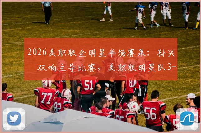 2026美职联全明星半场赛果：孙兴慜双响主导比赛，美职联明星队3-1战胜墨西超明星队精彩回顾