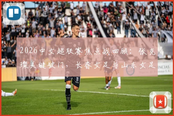 2026中女超联赛焦点战回顾：张克璨关键破门，长春女足与山东女足激战1-1握手言和，附最新积分榜形势与球队赛季表现解读