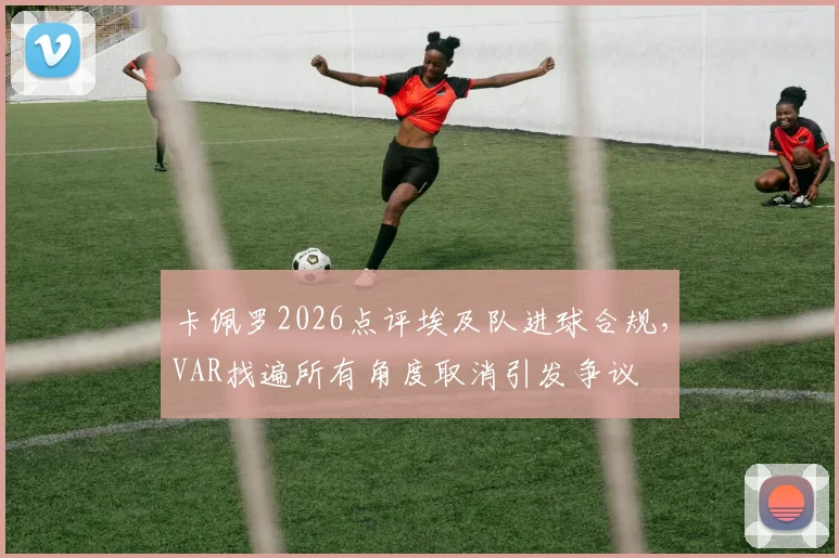 卡佩罗2026点评埃及队进球合规,VAR找遍所有角度取消引发争议
