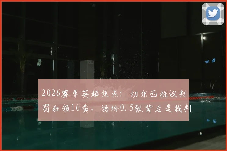 2026赛季英超焦点:切尔西抗议判罚狂领16黄,场均0.5张背后是裁判问题还是自身失控?