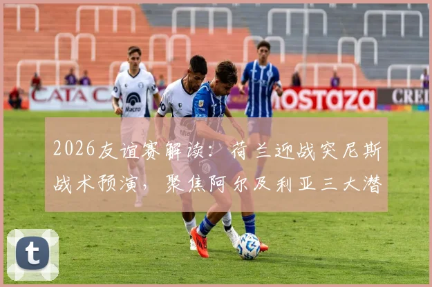 2026友谊赛解读:荷兰迎战突尼斯战术预演,聚焦阿尔及利亚三大潜力新星表现前瞻