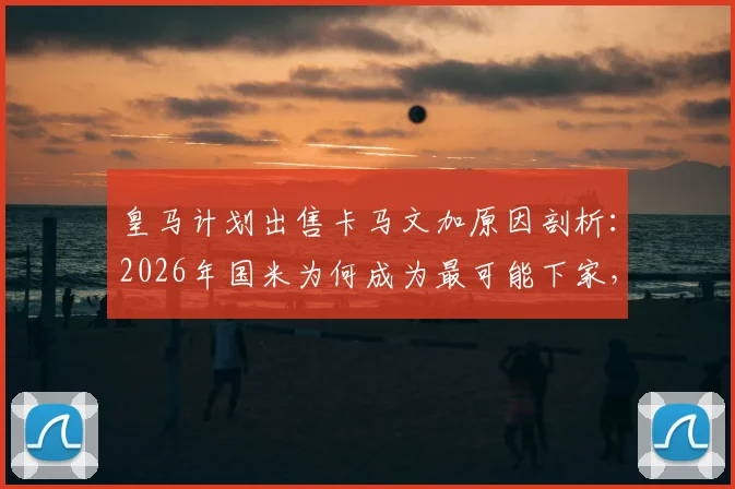 皇马计划出售卡马文加原因剖析:2026年国米为何成为最可能下家,球员未来前景如何