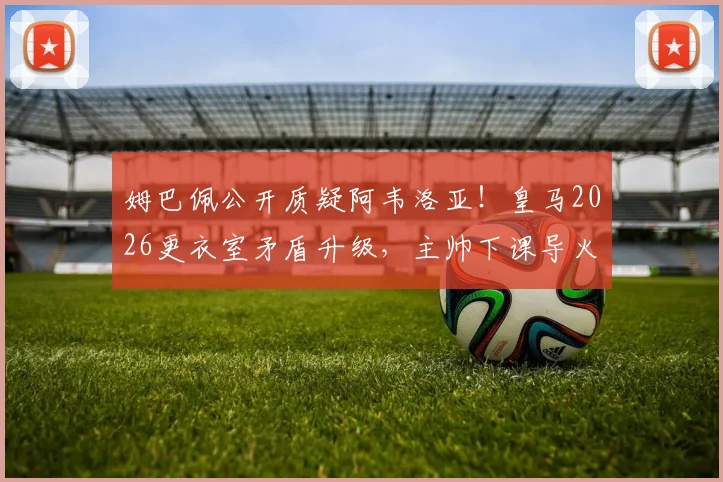 姆巴佩公开质疑阿韦洛亚!皇马2026更衣室矛盾升级,主帅下课导火索剖析