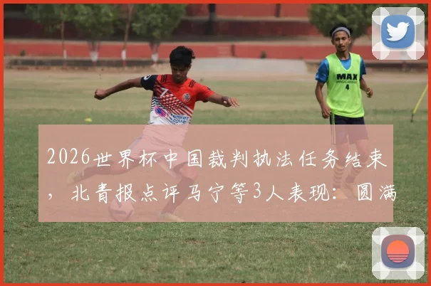 2026世界杯中国裁判执法任务结束，北青报点评马宁等3人表现：圆满完成获认可，附具体执法场次回顾