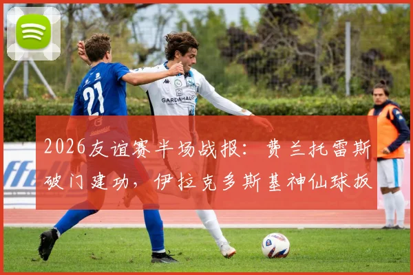 2026友谊赛半场战报:费兰托雷斯破门建功,伊拉克多斯基神仙球扳平,西班牙1-1伊拉克全场集锦与数据分析