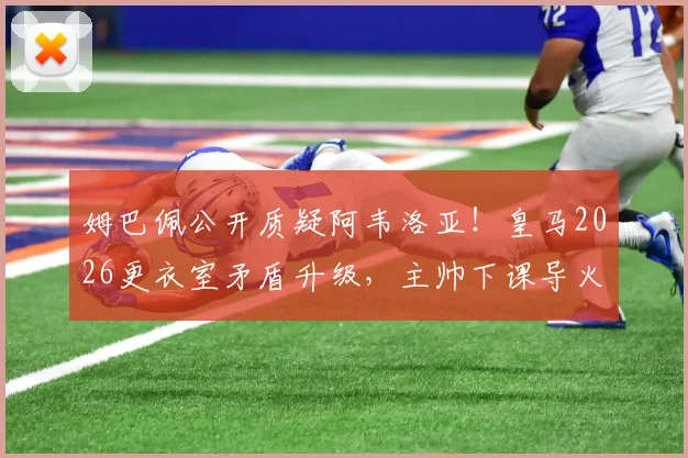 姆巴佩公开质疑阿韦洛亚！皇马2026更衣室矛盾升级，主帅下课导火索剖析