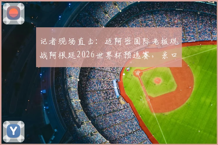 记者现场直击:迈阿密国际老板观战阿根廷2026世界杯预选赛,亲口回应收购卡塞米罗最新传闻