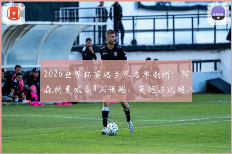 2026世界杯英格兰队名单剖析：阿森纳曼城各4人领跑，英超占比超八成成绝对主力