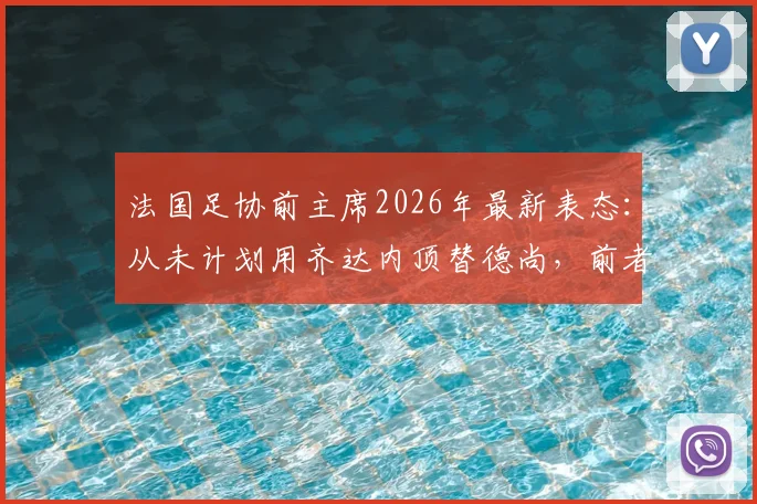 法国足协前主席2026年最新表态：从未计划用齐达内顶替德尚，前者能力不容置疑