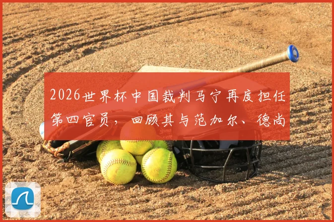 2026世界杯中国裁判马宁再度担任第四官员,回顾其与范加尔、德尚的场边互动与执法职责解析