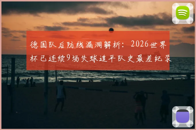 德国队后防线漏洞解析：2026世界杯已连续9场失球追平队史最差纪录，防守体系问题亟待解决