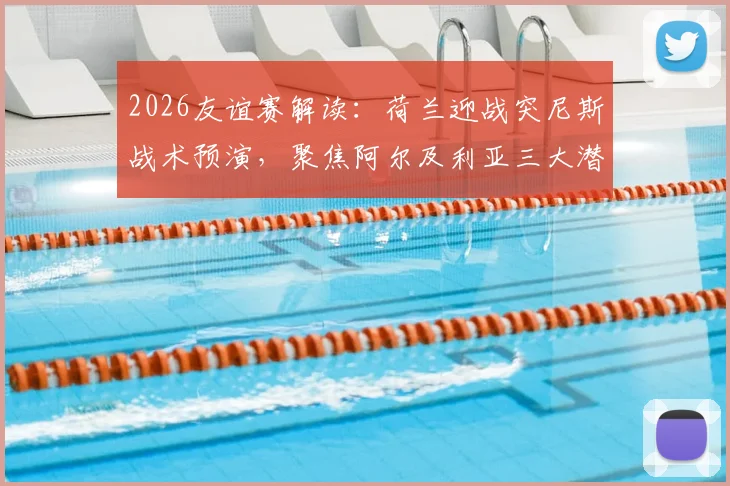 2026友谊赛解读：荷兰迎战突尼斯战术预演，聚焦阿尔及利亚三大潜力新星表现前瞻