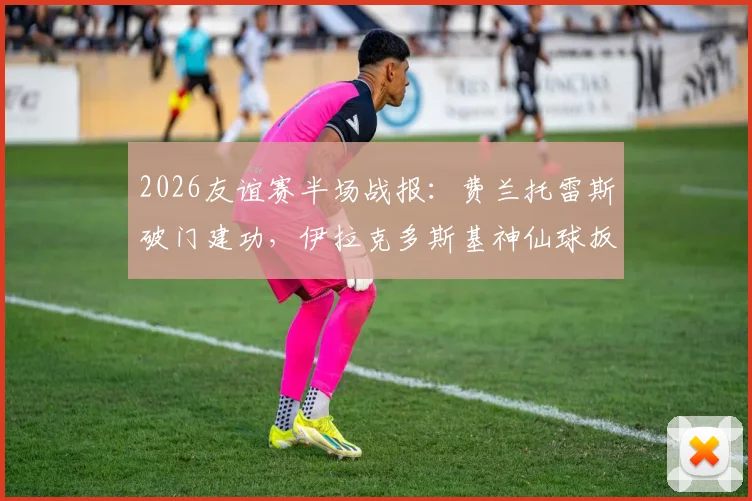 2026友谊赛半场战报：费兰托雷斯破门建功，伊拉克多斯基神仙球扳平，西班牙1-1伊拉克全场集锦与数据分析