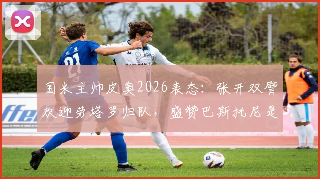 国米主帅皮奥2026表态：张开双臂欢迎劳塔罗归队，盛赞巴斯托尼是球队领袖核心