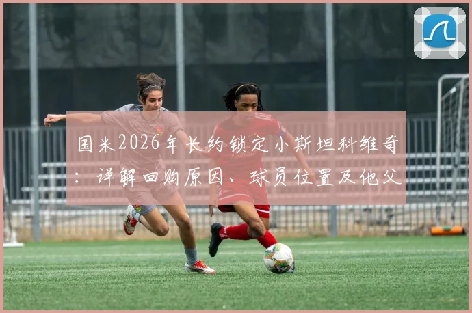 国米2026年长约锁定小斯坦科维奇：详解回购原因、球员位置及他父亲的蓝黑传奇