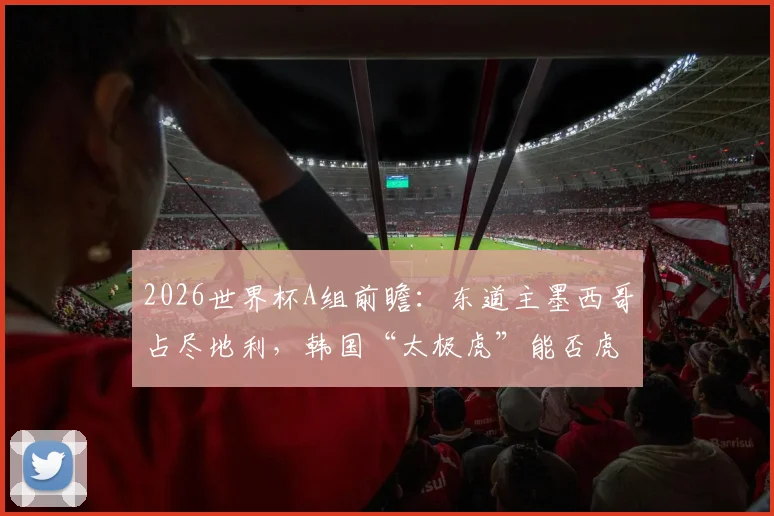 2026世界杯A组前瞻：东道主墨西哥占尽地利，韩国“太极虎”能否虎口拔牙？出线形势全解析