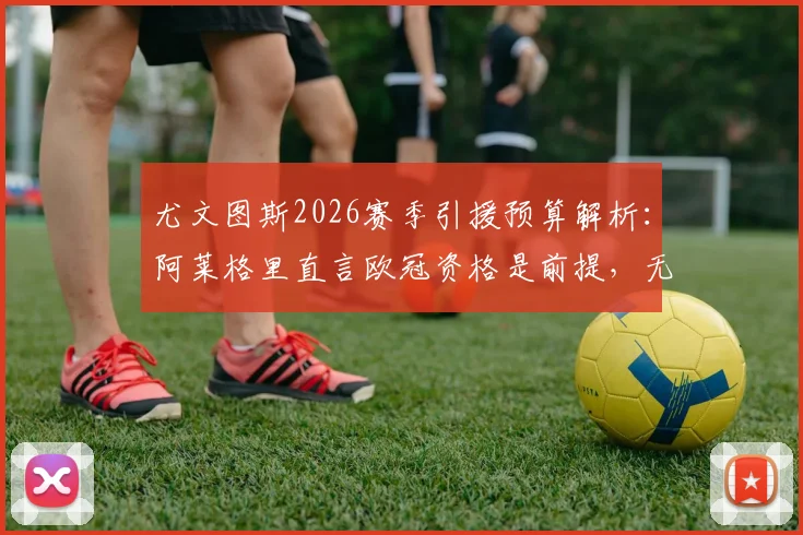 尤文图斯2026赛季引援预算解析：阿莱格里直言欧冠资格是前提，无缘前四将如何影响重建？