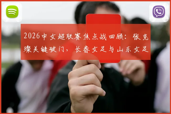 2026中女超联赛焦点战回顾:张克璨关键破门,长春女足与山东女足激战1-1握手言和,附最新积分榜形势与球队赛季表现解读