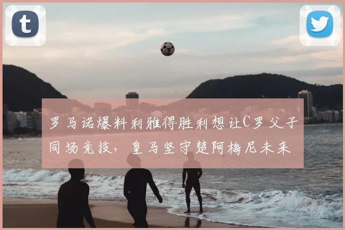 罗马诺爆料利雅得胜利想让C罗父子同场竞技，皇马坚守楚阿梅尼未来到2026年