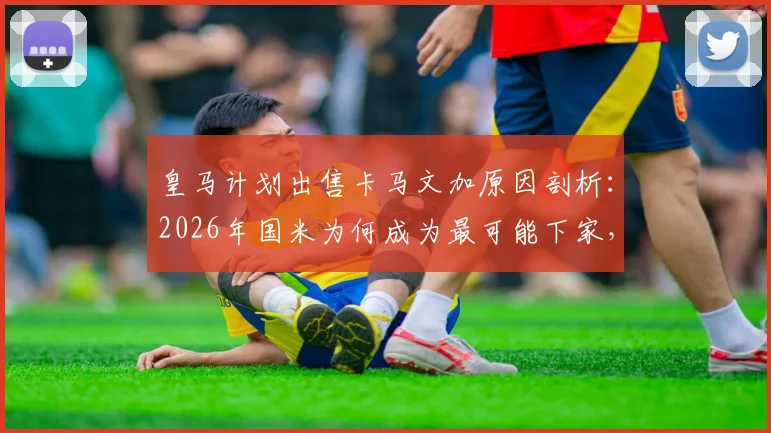 皇马计划出售卡马文加原因剖析：2026年国米为何成为最可能下家，球员未来前景如何