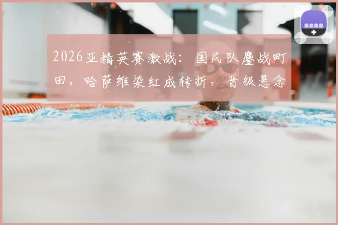 2026亚精英赛激战：国民队鏖战町田，哈萨维染红成转折，晋级悬念留至加时