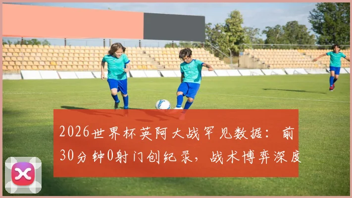 2026世界杯英阿大战罕见数据：前30分钟0射门创纪录，战术博弈深度分析